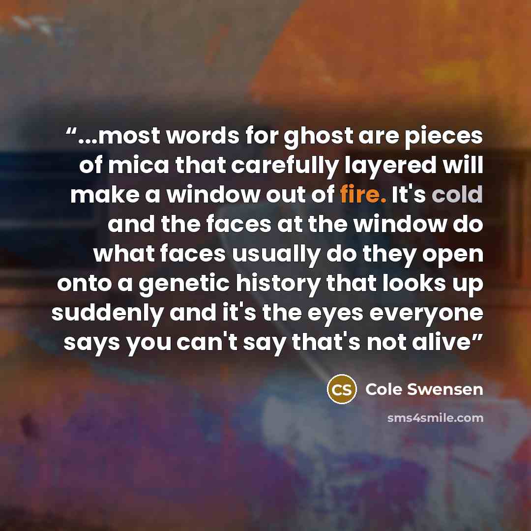 “...most words for ghost are pieces of mica that carefully layered will make a window out of fire. It's cold and the faces at the window do what faces usually do they open onto a genetic history that looks up suddenly and it's the eyes everyone says you can't say that's not alive” quote by Cole Swensen