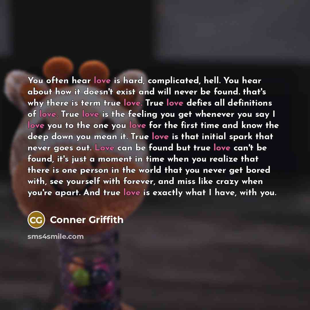 “You often hear love is hard, complicated, hell. You hear about how it doesn't exist and will never be found. that's why there is term true love. True love defies all definitions of love. True love is the feeling you get whenever you say I love you to the one you love for the first time and know…” quote by Conner Griffith