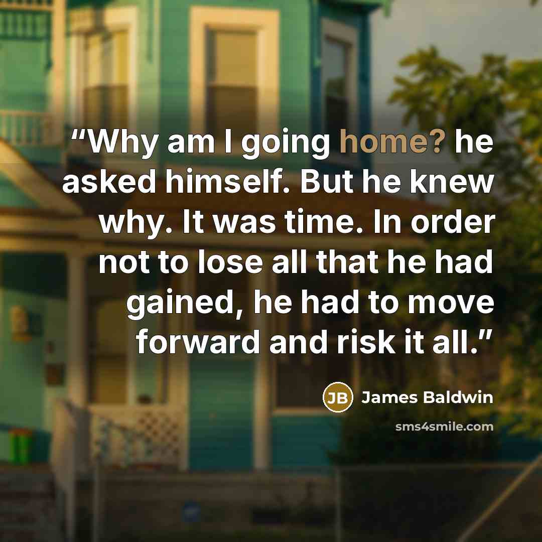“Why am I going home? he asked himself. But he knew why. It was time. In order not to lose all that he had gained, he had to move forward and risk it all.” quote by James Baldwin