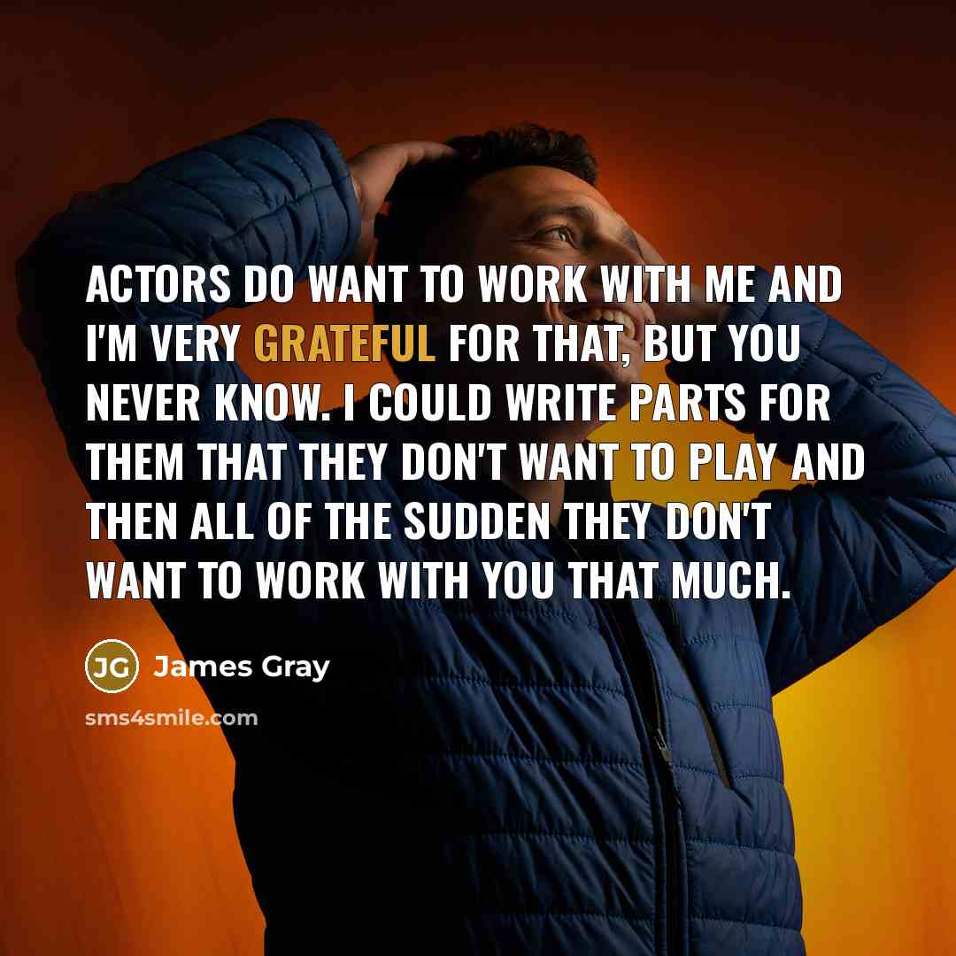 “Actors do want to work with me and I'm very grateful for that, but you never know. I could write parts for them that they don't want to play and then all of the sudden they don't want to work with you that much.” quote by James Gray