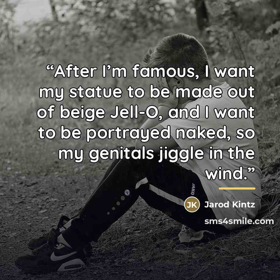 “After I’m famous, I want my statue to be made out of beige Jell-O, and I want to be portrayed naked, so my genitals jiggle in the wind.” quote by Jarod Kintz