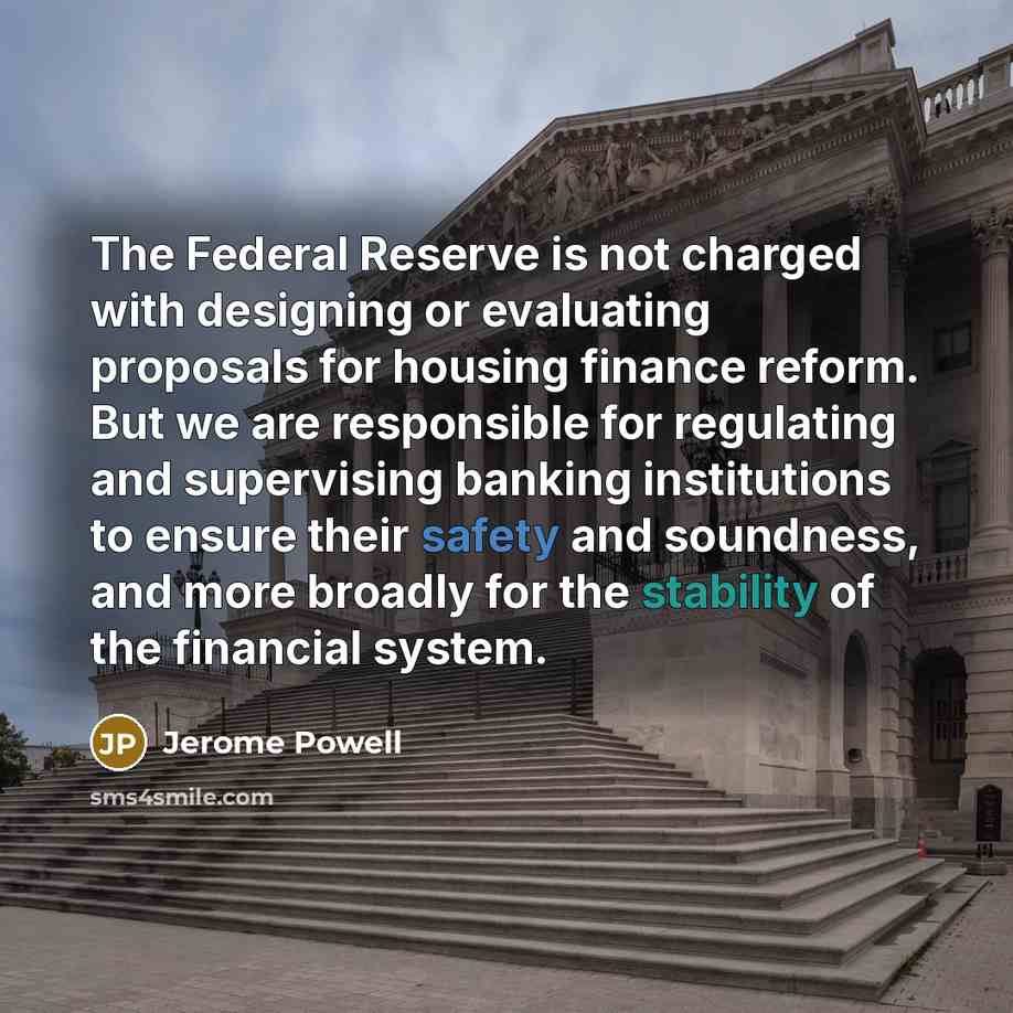 “The Federal Reserve is not charged with designing or evaluating proposals for housing finance reform. But we are responsible for regulating and supervising banking institutions to ensure their safety and soundness, and more broadly for the stability of the financial system.” quote by Jerome Powell