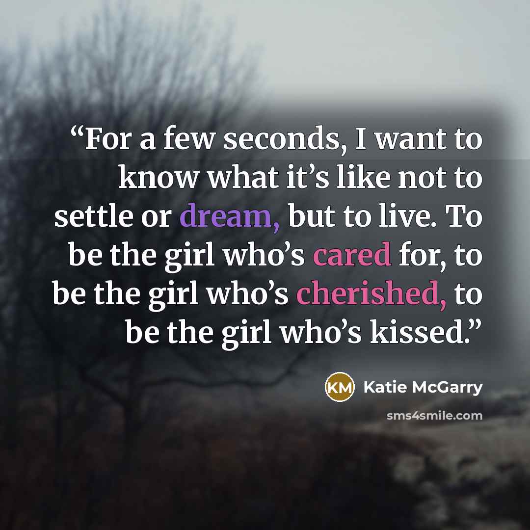 “For a few seconds, I want to know what it’s like not to settle or dream, but to live. To be the girl who’s cared for, to be the girl who’s cherished, to be the girl who’s kissed.” quote by Katie McGarry