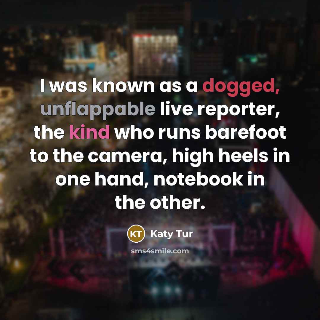 “I was known as a dogged, unflappable live reporter, the kind who runs barefoot to the camera, high heels in one hand, notebook in the other.” quote by Katy Tur