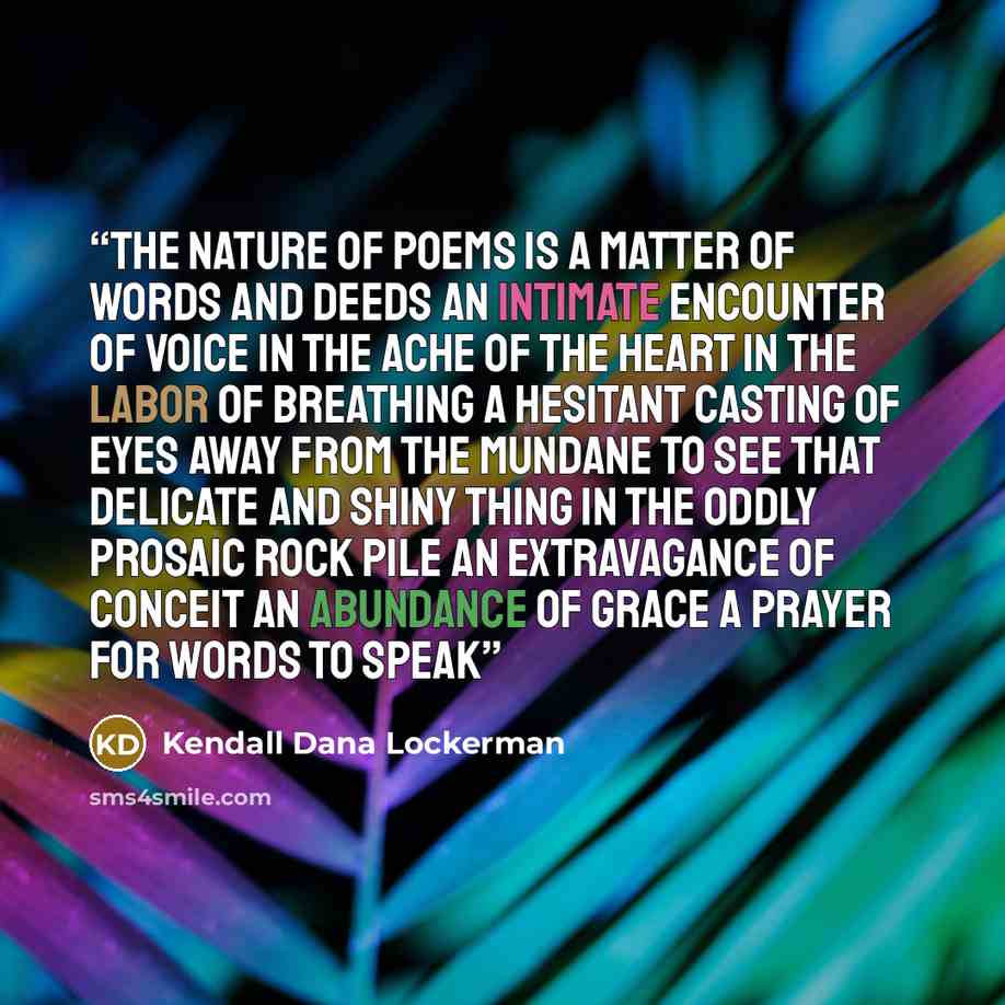 “The nature of poems Is a matter of words and deeds An intimate encounter of voice In the ache of the heart In the labor of breathing A hesitant casting of eyes Away from the mundane to see That delicate and shiny thing In the oddly prosaic rock pile An extravagance of conceit An abundance of grace…” quote by Kendall Dana Lockerman