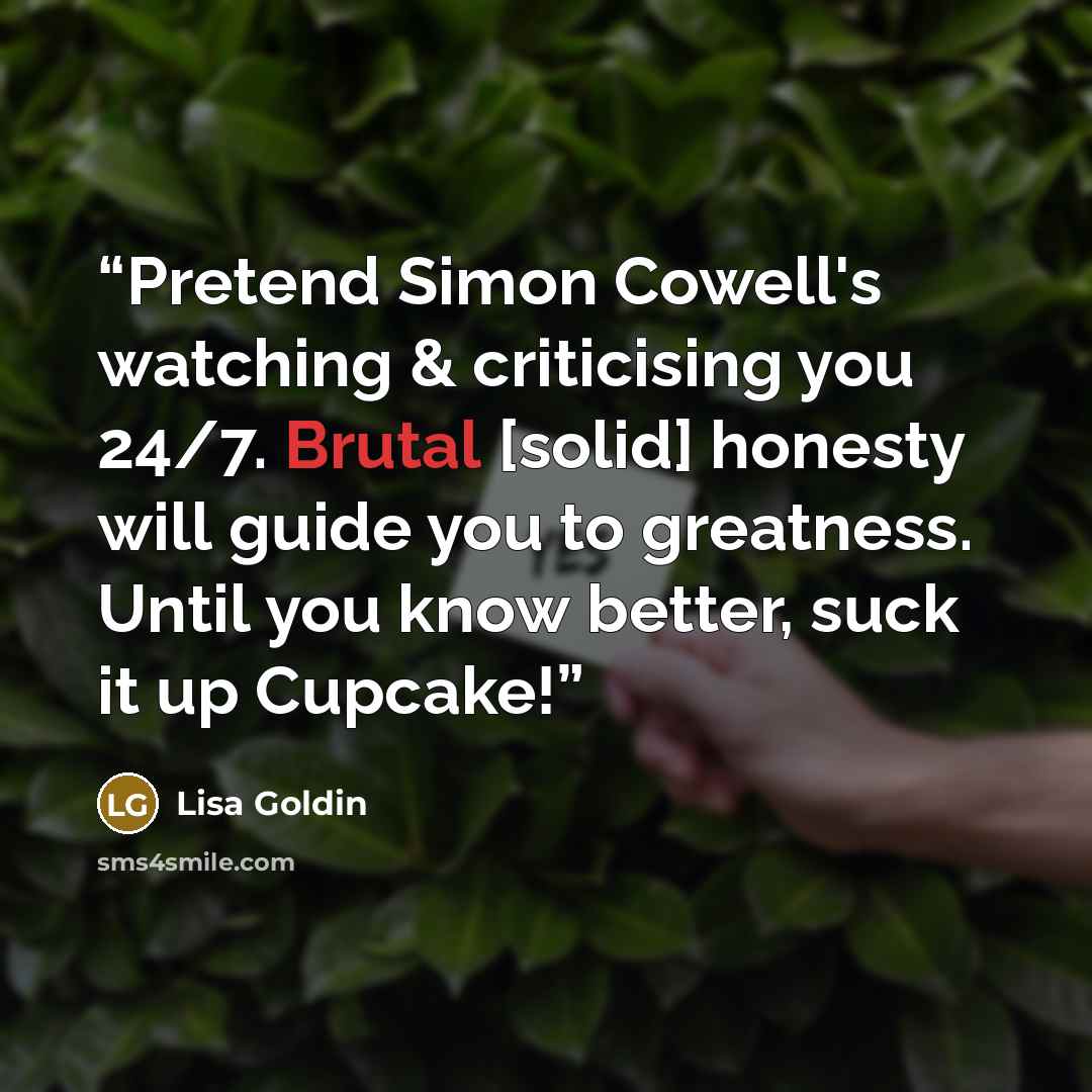 “Pretend Simon Cowell's watching & criticising you 24/7. Brutal [solid] honesty will guide you to greatness. Until you know better, suck it up Cupcake!” quote by Lisa Goldin