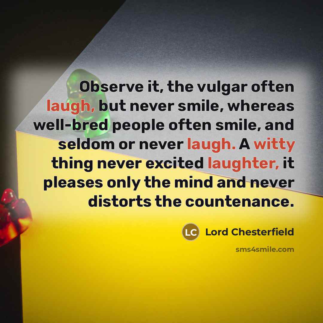 “Observe it, the vulgar often laugh, but never smile, whereas well-bred people often smile, and seldom or never laugh. A witty thing never excited laughter, it pleases only the mind and never distorts the countenance.” quote by Lord Chesterfield