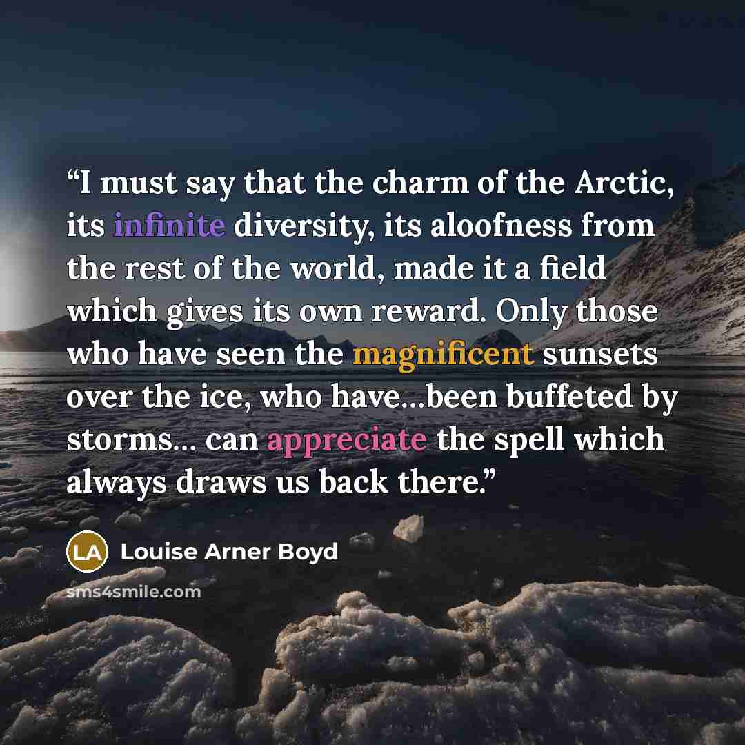 “I must say that the charm of the Arctic, its infinite diversity, its aloofness from the rest of the world, made it a field which gives its own reward. Only those who have seen the magnificent sunsets over the ice, who have…been buffeted by storms… can appreciate the spell which always draws us…” quote by Louise Arner Boyd