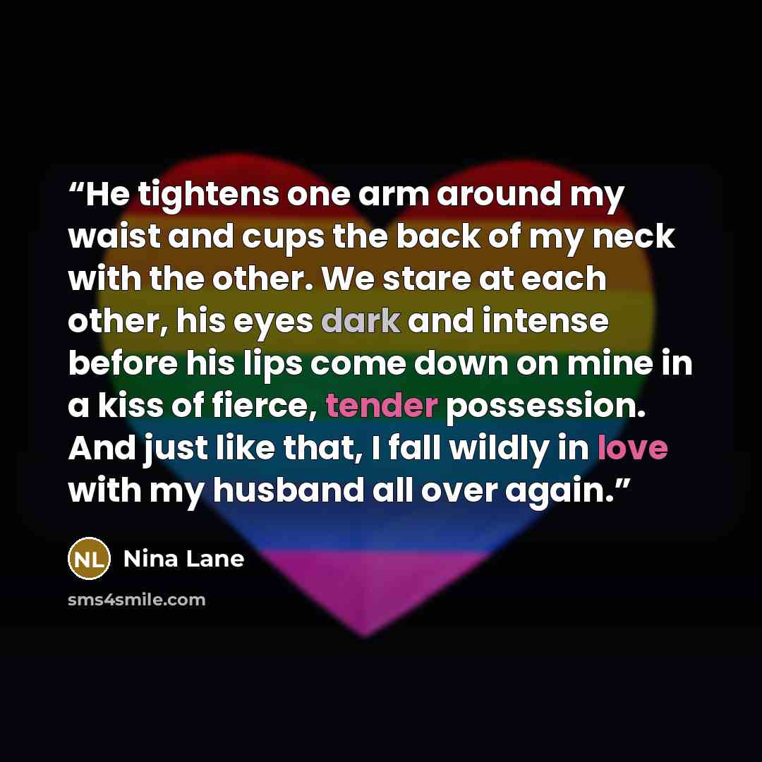 “He tightens one arm around my waist and cups the back of my neck with the other. We stare at each other, his eyes dark and intense before his lips come down on mine in a kiss of fierce, tender possession. And just like that, I fall wildly in love with my husband all over again.” quote by Nina Lane