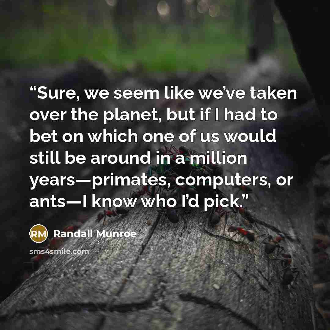“Sure, we seem like we’ve taken over the planet, but if I had to bet on which one of us would still be around in a million years—primates, computers, or ants—I know who I’d pick.” quote by Randall Munroe