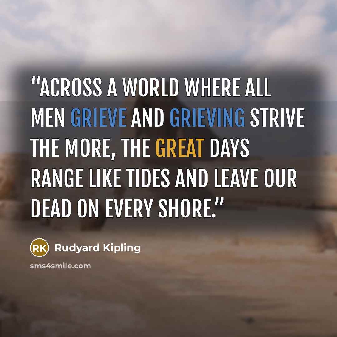 “Across a world where all men grieve And grieving strive the more, The great days range like tides and leave Our dead on every shore.” quote by Rudyard Kipling