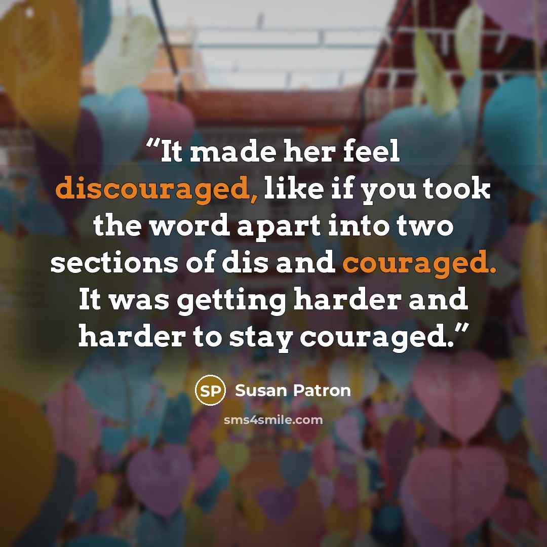 “It made her feel discouraged, like if you took the word apart into two sections of dis and couraged. It was getting harder and harder to stay couraged.” quote by Susan Patron