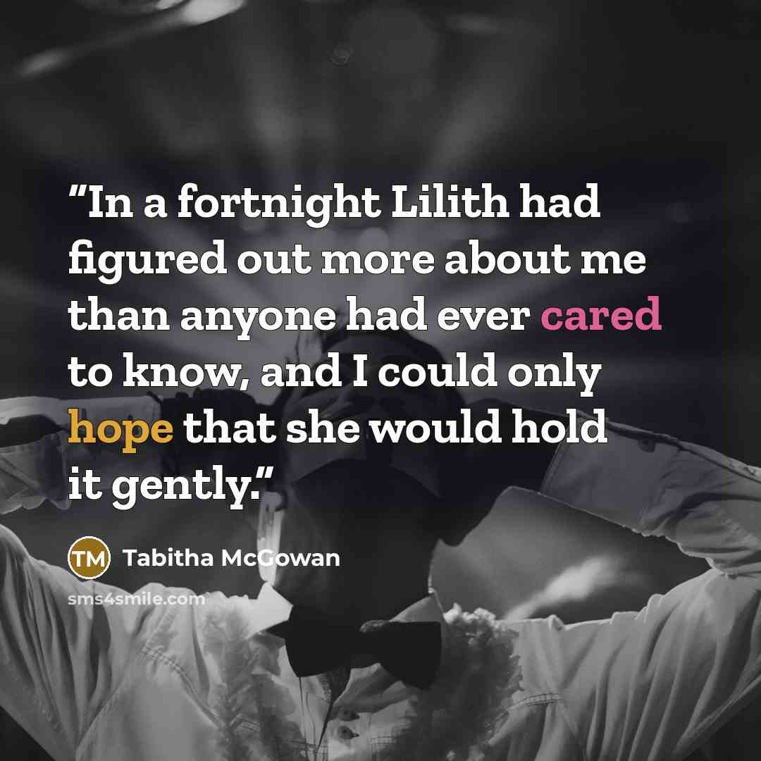 “In a fortnight Lilith had figured out more about me than anyone had ever cared to know, and I could only hope that she would hold it gently.” quote by Tabitha McGowan