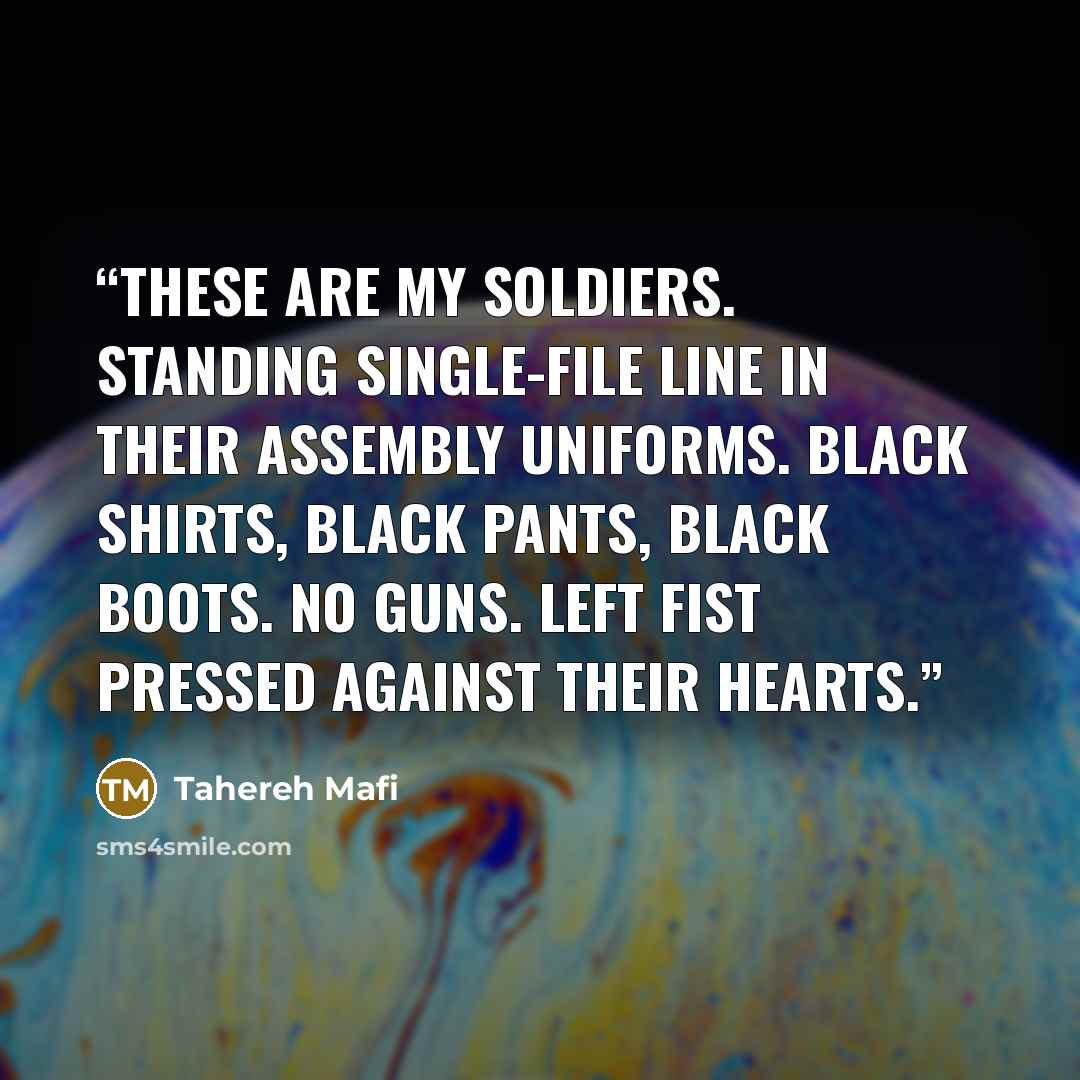 “These are my soldiers. Standing single-file line in their assembly uniforms. Black shirts, black pants, black boots. No guns. Left fist pressed against their hearts.” quote by Tahereh Mafi