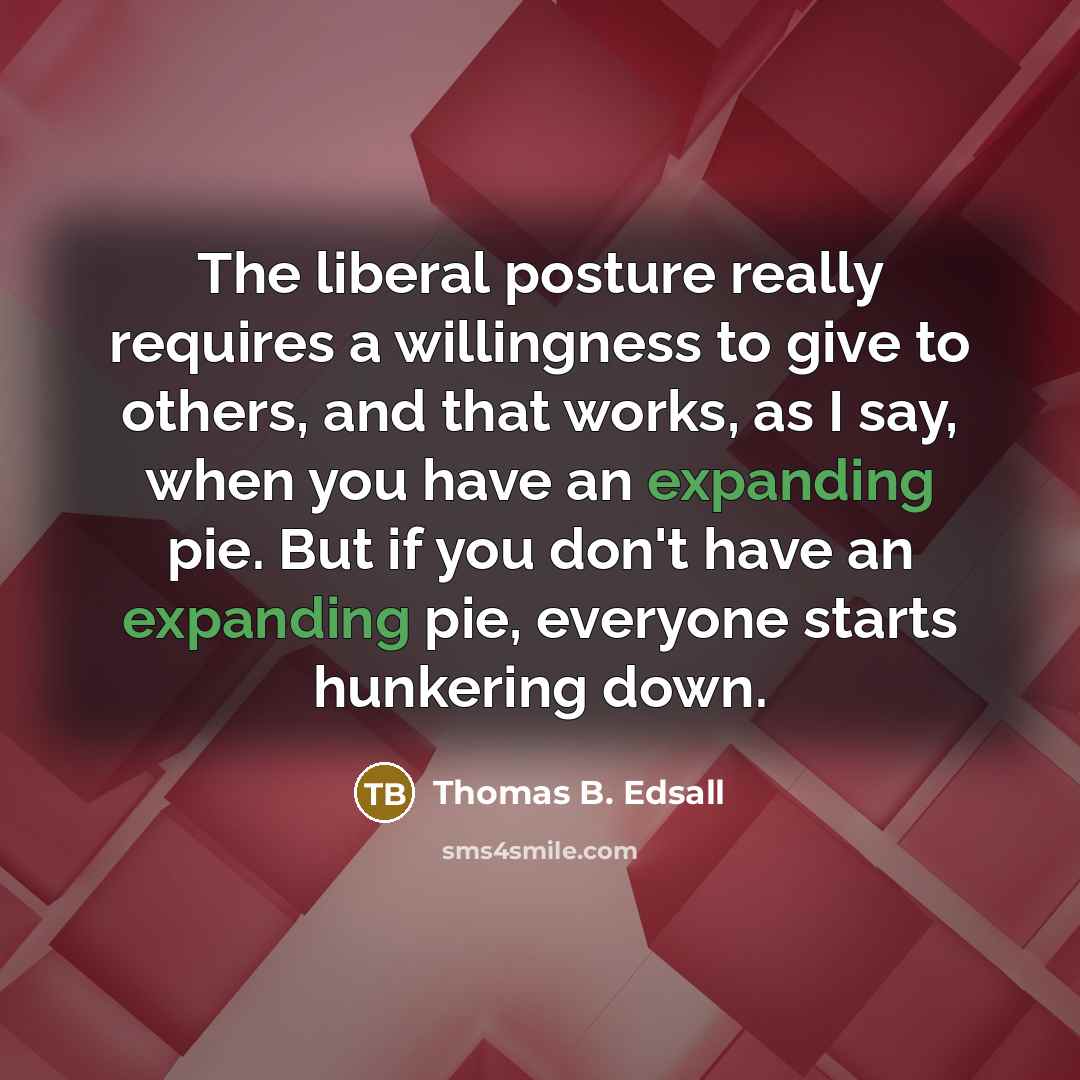 “The liberal posture really requires a willingness to give to others, and that works, as I say, when you have an expanding pie. But if you don't have an expanding pie, everyone starts hunkering down.” quote by Thomas B. Edsall