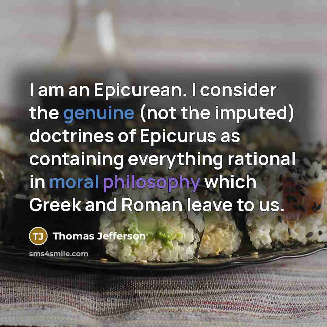 “I am an Epicurean. I consider the genuine (not the imputed) doctrines of Epicurus as containing everything rational in moral philosophy which Greek and Roman leave to us.” quote by Thomas Jefferson