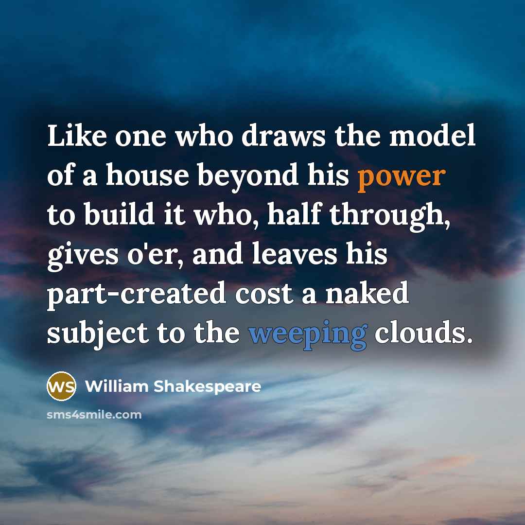 “Like one who draws the model of a house beyond his power to build it who, half through, gives o'er, and leaves his part-created cost a naked subject to the weeping clouds.” quote by William Shakespeare