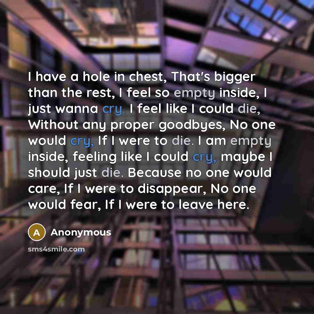 “I have a hole in chest, That's bigger than the rest, I feel so empty inside, I just wanna cry. I feel like I could die, Without any proper goodbyes, No one would cry, If I were to die. I am empty inside, feeling like I could cry, maybe I should just die. Because no one would care, If I were to…” quote by Anonymous