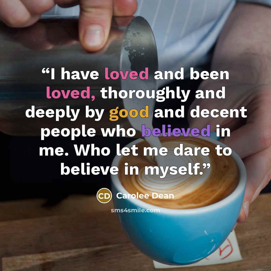 “I have loved and been loved, thoroughly and deeply by good and decent people who believed in me. Who let me dare to believe in myself.” quote by Carolee Dean