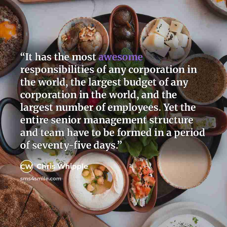 “It has the most awesome responsibilities of any corporation in the world, the largest budget of any corporation in the world, and the largest number of employees. Yet the entire senior management structure and team have to be formed in a period of seventy-five days.” quote by Chris Whipple