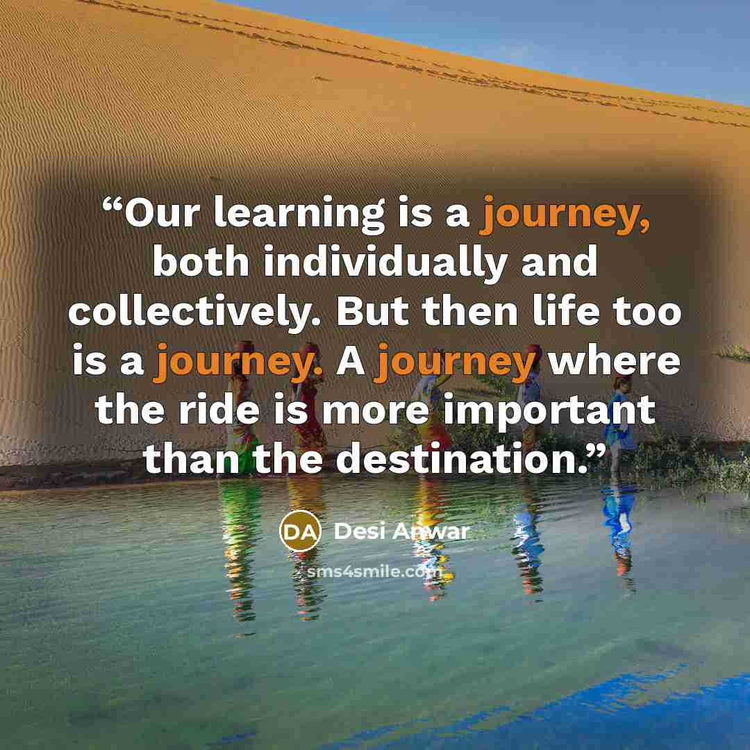 “Our learning is a journey, both individually and collectively. But then life too is a journey. A journey where the ride is more important than the destination.” quote by Desi Anwar