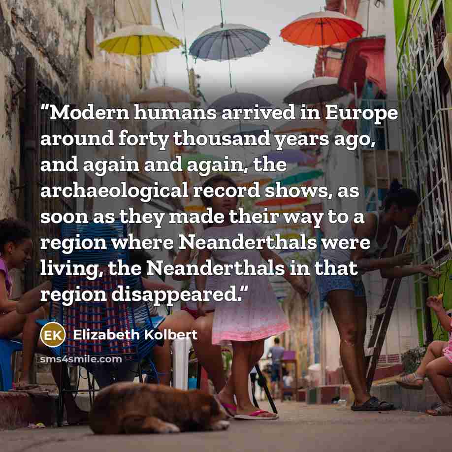 “Modern humans arrived in Europe around forty thousand years ago, and again and again, the archaeological record shows, as soon as they made their way to a region where Neanderthals were living, the Neanderthals in that region disappeared.” quote by Elizabeth Kolbert