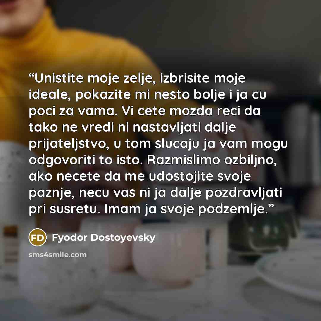 “Unistite moje zelje, izbrisite moje ideale, pokazite mi nesto bolje i ja cu poci za vama. Vi cete mozda reci da tako ne vredi ni nastavljati dalje prijateljstvo, u tom slucaju ja vam mogu odgovoriti to isto. Razmislimo ozbiljno, ako necete da me udostojite svoje paznje, necu vas ni ja dalje…” quote by Fyodor Dostoyevsky