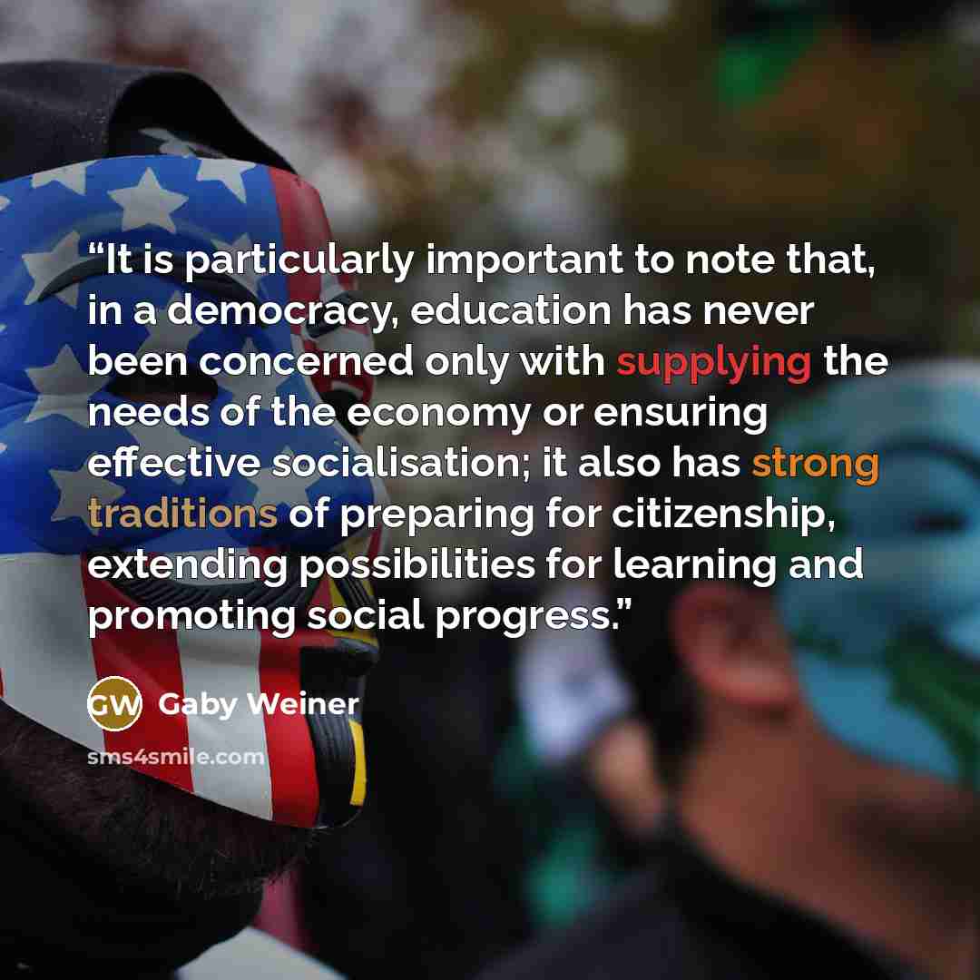 “It is particularly important to note that, in a democracy, education has never been concerned only with supplying the needs of the economy or ensuring effective socialisation; it also has strong traditions of preparing for citizenship, extending possibilities for learning and promoting social…” quote by Gaby Weiner