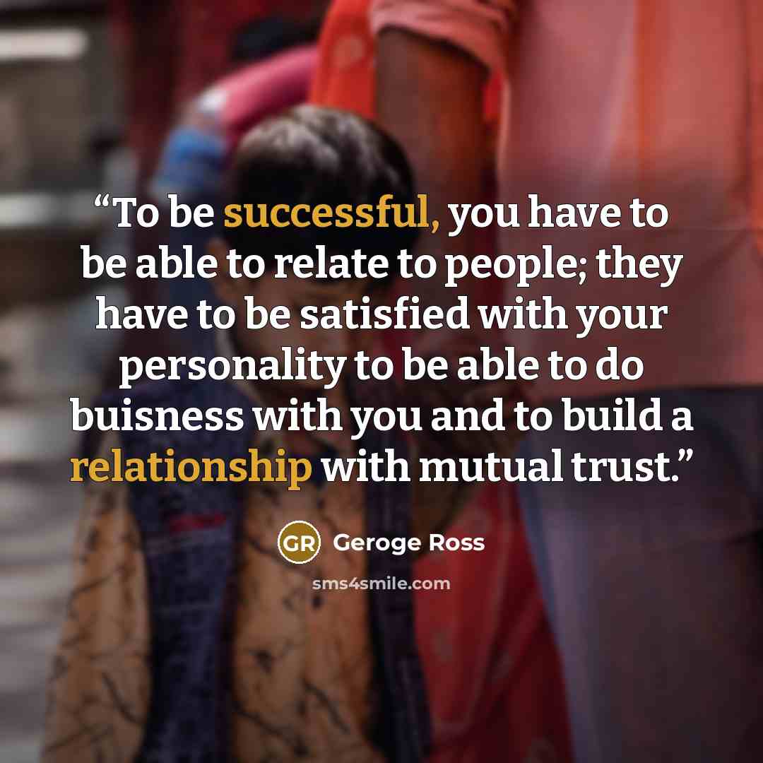 “To be successful, you have to be able to relate to people; they have to be satisfied with your personality to be able to do buisness with you and to build a relationship with mutual trust.” quote by Geroge Ross