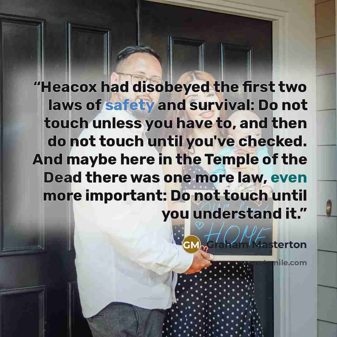 “Heacox had disobeyed the first two laws of safety and survival: Do not touch unless you have to, and then do not touch until you've checked. And maybe here in the Temple of the Dead there was one more law, even more important: Do not touch until you understand it.” quote by Graham Masterton