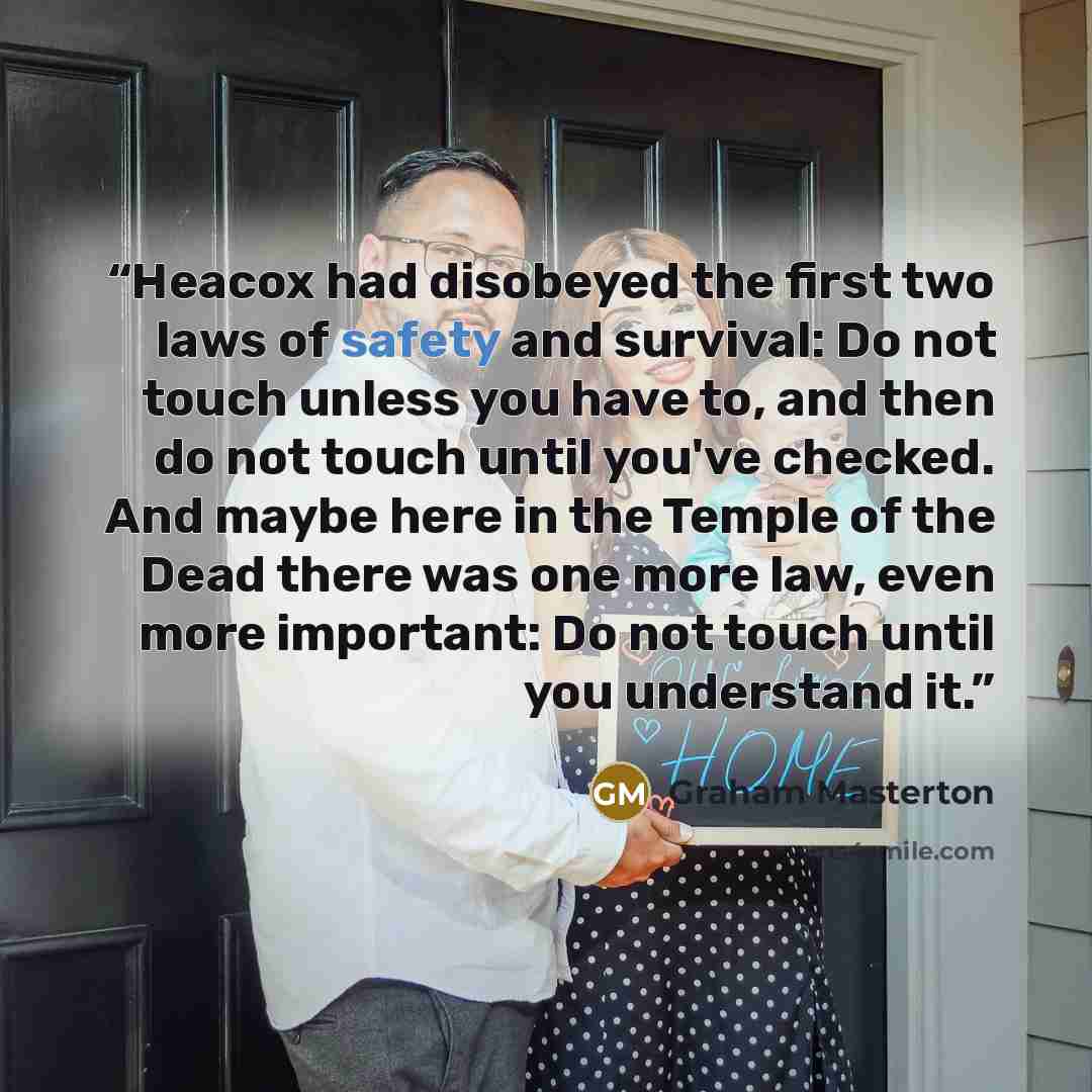 “Heacox had disobeyed the first two laws of safety and survival: Do not touch unless you have to, and then do not touch until you've checked. And maybe here in the Temple of the Dead there was one more law, even more important: Do not touch until you understand it.” quote by Graham Masterton