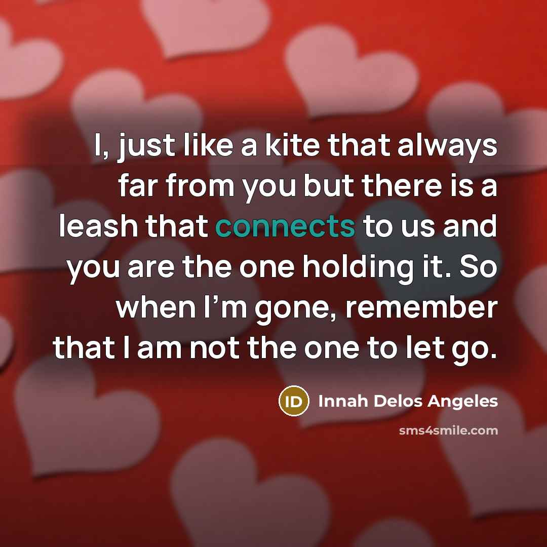 “I, just like a kite that always far from you but there is a leash that connects to us and you are the one holding it. So when I'm gone, remember that I am not the one to let go.” quote by Innah Delos Angeles