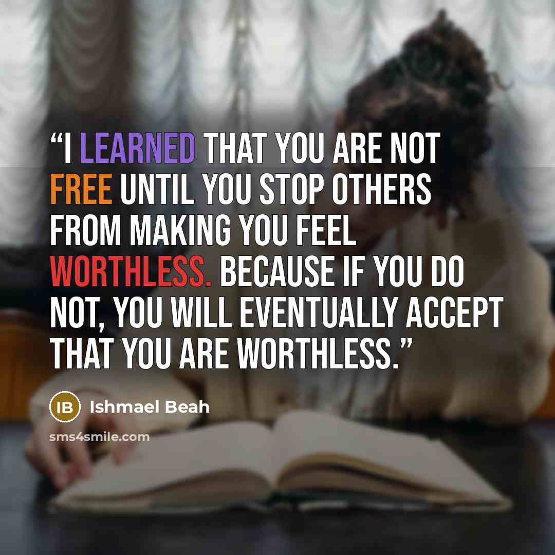“I learned that you are not free until you stop others from making you feel worthless. Because if you do not, you will eventually accept that you are worthless.” quote by Ishmael Beah