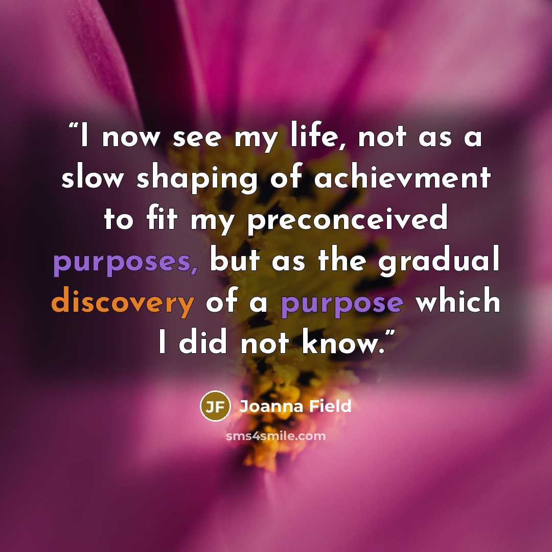 “I now see my life, not as a slow shaping of achievment to fit my preconceived purposes, but as the gradual discovery of a purpose which I did not know.” quote by Joanna Field