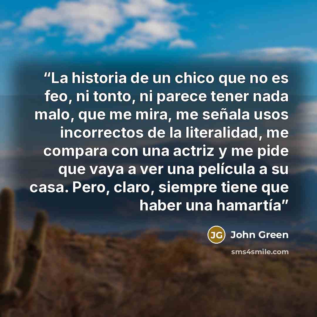 “La historia de un chico que no es feo, ni tonto, ni parece tener nada malo, que me mira, me señala usos incorrectos de la literalidad, me compara con una actriz y me pide que vaya a ver una película a su casa. Pero, claro, siempre tiene que haber una hamartía” quote by John Green