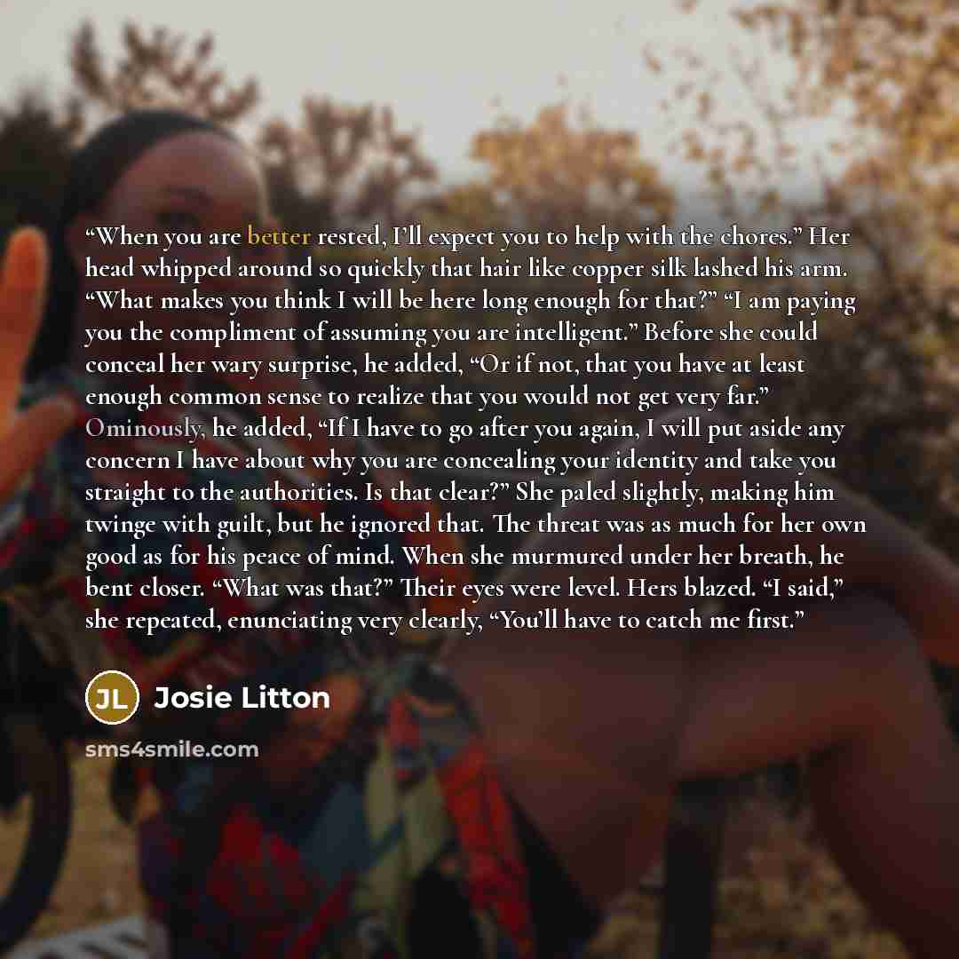 “When you are better rested, I’ll expect you to help with the chores.” Her head whipped around so quickly that hair like copper silk lashed his arm. “What makes you think I will be here long enough for that?” “I am paying you the compliment of assuming you are intelligent.” Before she could conceal…” quote by Josie Litton