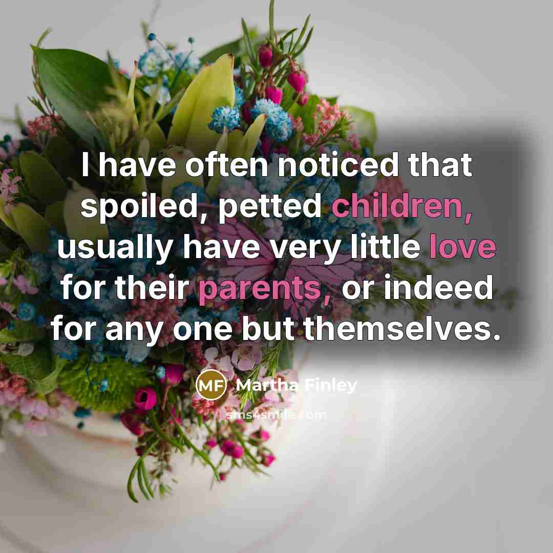 “I have often noticed that spoiled, petted children, usually have very little love for their parents, or indeed for any one but themselves.” quote by Martha Finley