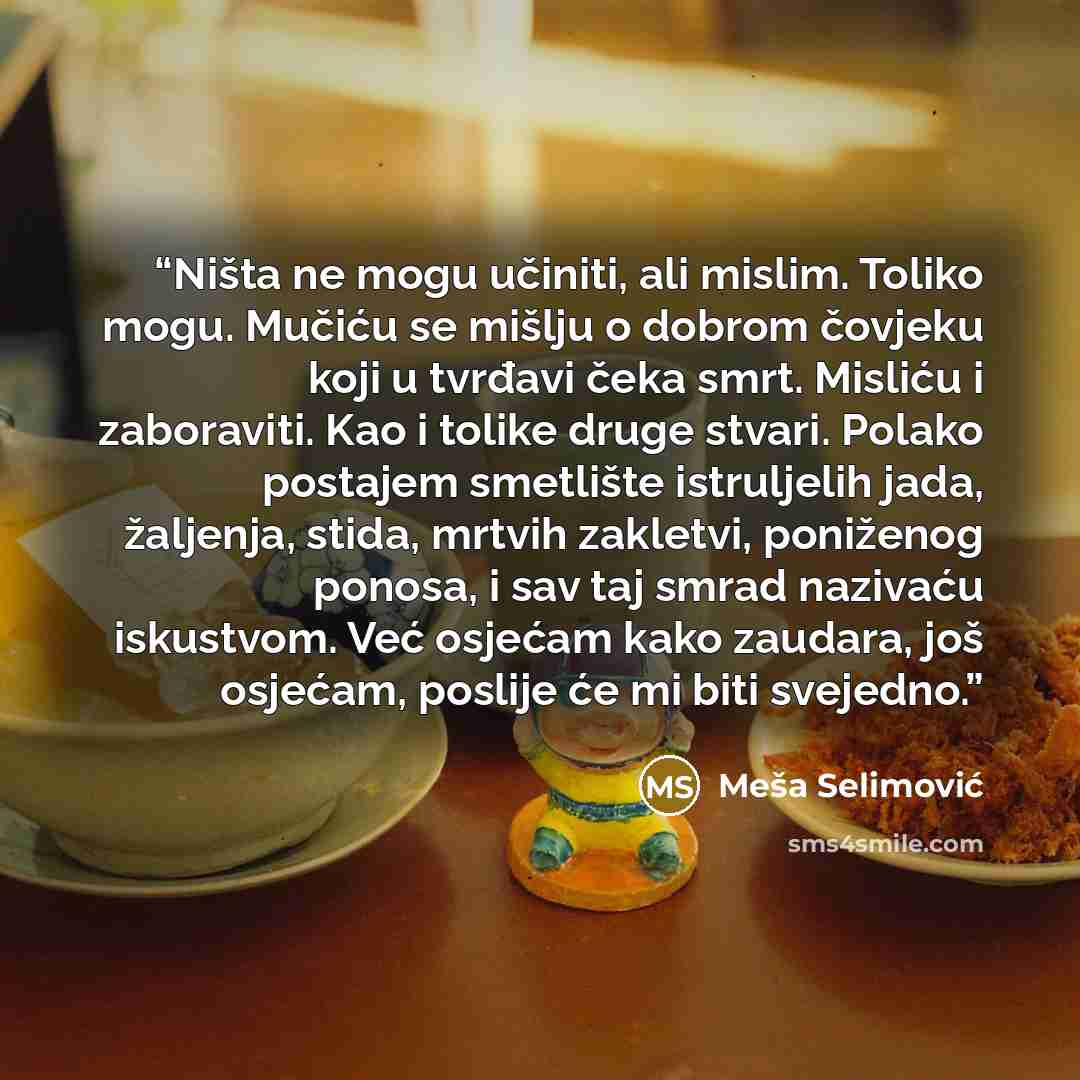 “Ništa ne mogu učiniti, ali mislim. Toliko mogu. Mučiću se mišlju o dobrom čovjeku koji u tvrđavi čeka smrt. Misliću i zaboraviti. Kao i tolike druge stvari. Polako postajem smetlište istruljelih jada, žaljenja, stida, mrtvih zakletvi, poniženog ponosa, i sav taj smrad nazivaću iskustvom. Već…” quote by Meša Selimović