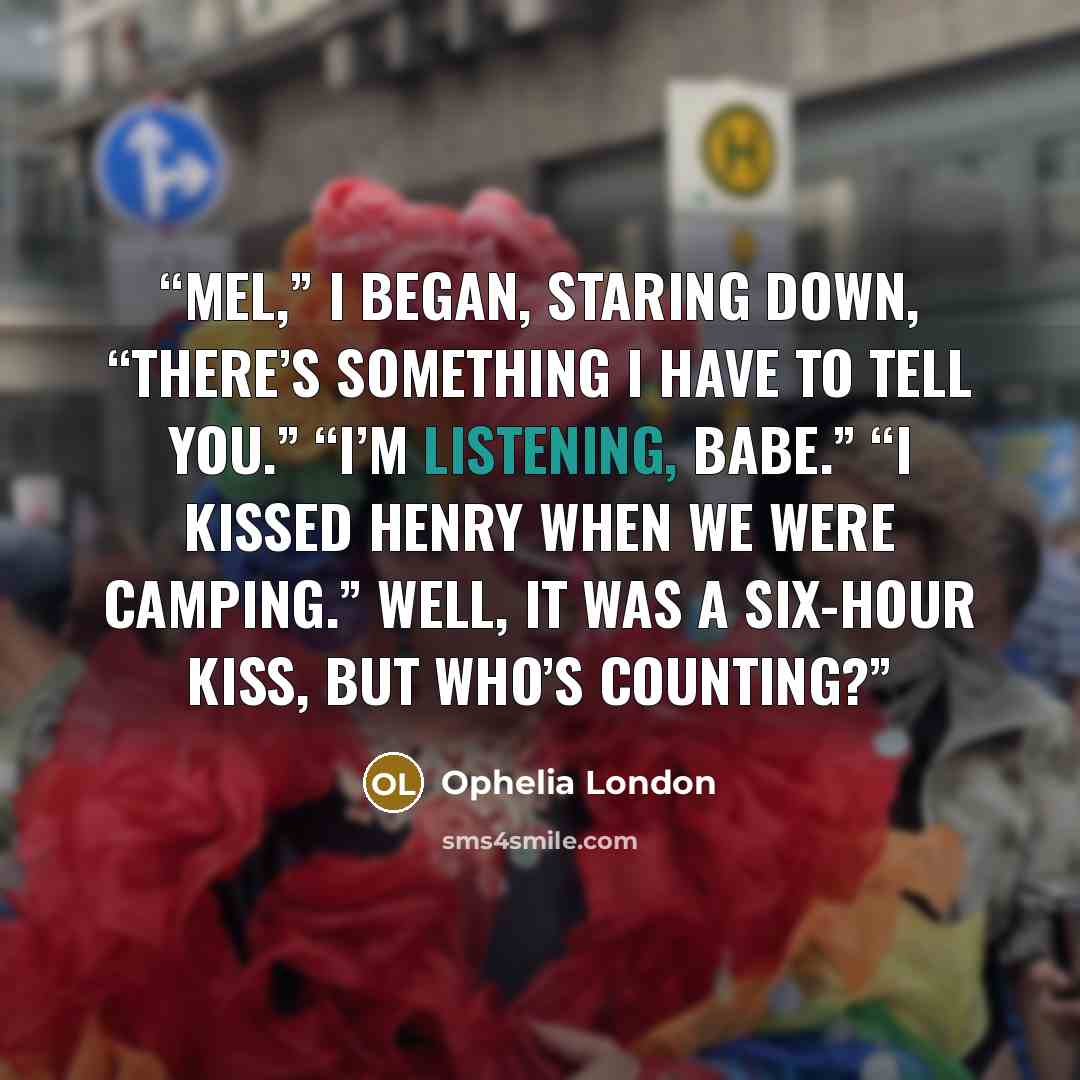 “Mel,” I began, staring down, “there’s something I have to tell you.” “I’m listening, babe.” “I kissed Henry when we were camping.” Well, it was a six-hour kiss, but who’s counting?” quote by Ophelia London