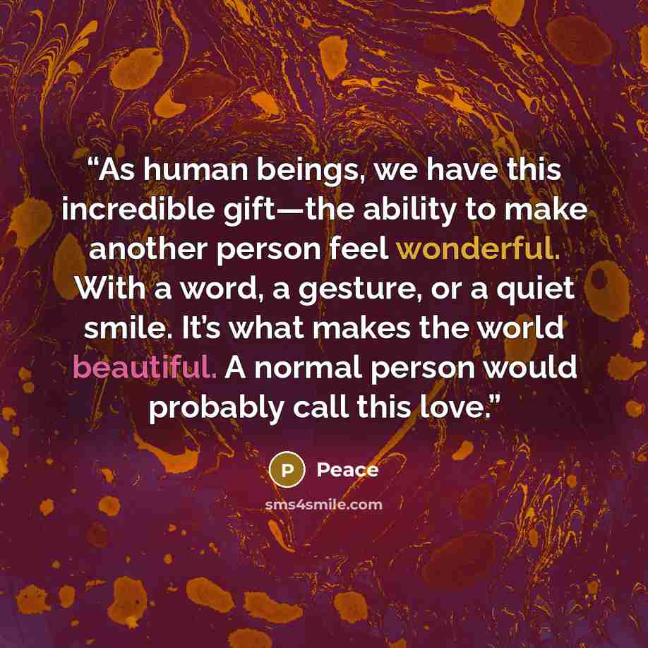 “As human beings, we have this incredible gift—the ability to make another person feel wonderful. With a word, a gesture, or a quiet smile. It’s what makes the world beautiful. A normal person would probably call this love.” quote by Peace