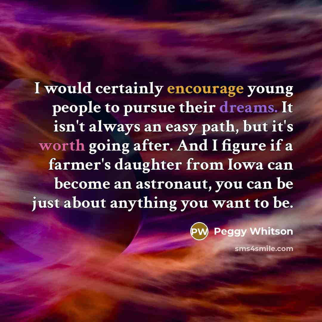 “I would certainly encourage young people to pursue their dreams. It isn't always an easy path, but it's worth going after. And I figure if a farmer's daughter from Iowa can become an astronaut, you can be just about anything you want to be.” quote by Peggy Whitson