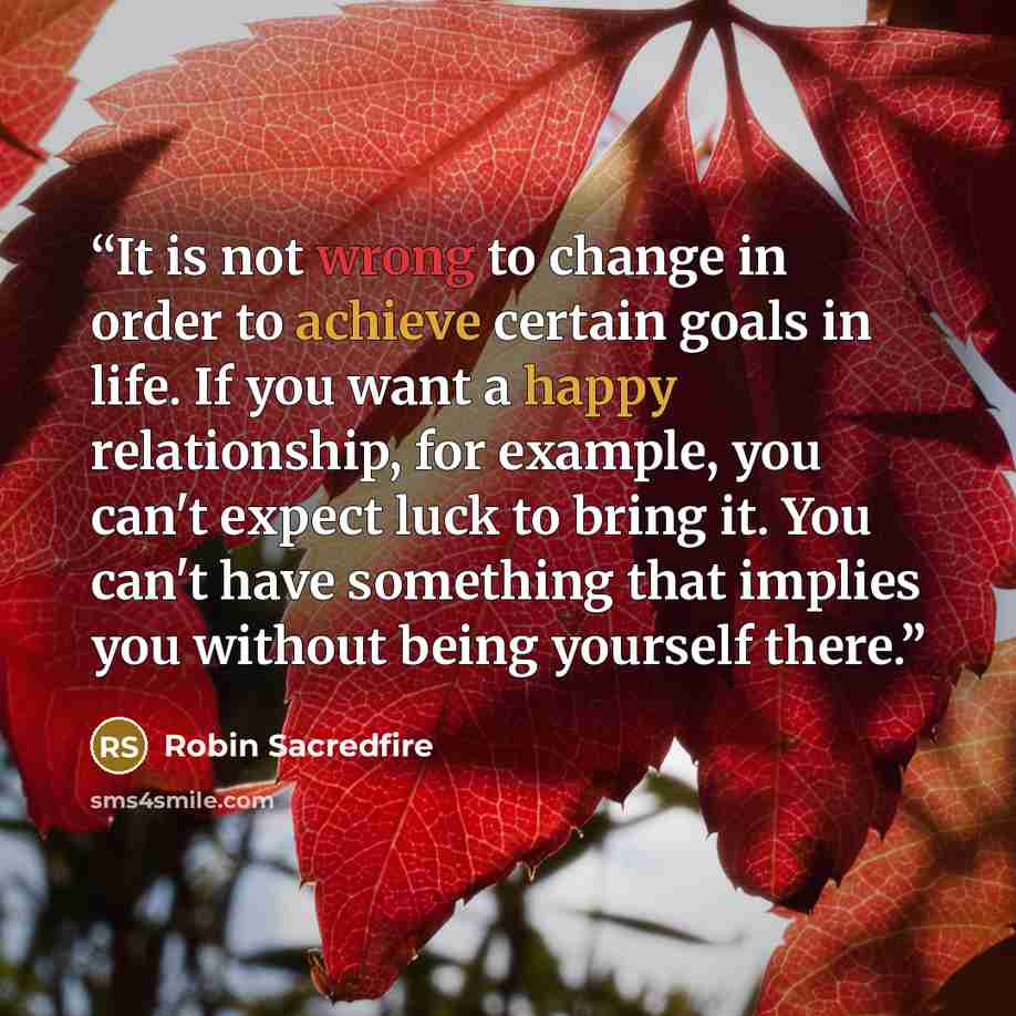 “It is not wrong to change in order to achieve certain goals in life. If you want a happy relationship, for example, you can't expect luck to bring it. You can't have something that implies you without being yourself there.” quote by Robin Sacredfire