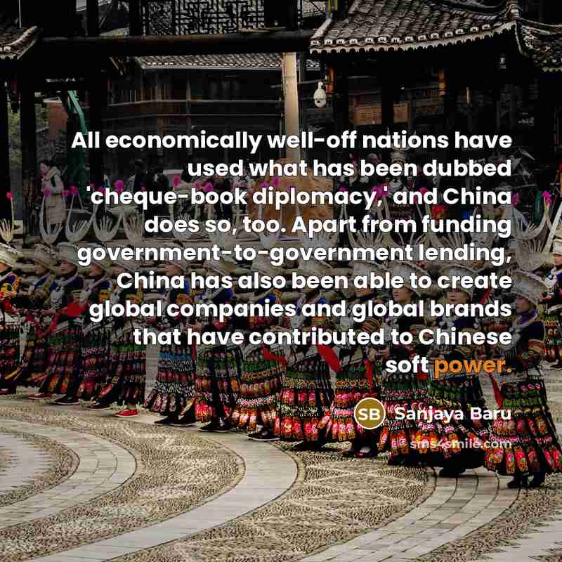 “All economically well-off nations have used what has been dubbed 'cheque-book diplomacy,' and China does so, too. Apart from funding government-to-government lending, China has also been able to create global companies and global brands that have contributed to Chinese soft power.” quote by Sanjaya Baru