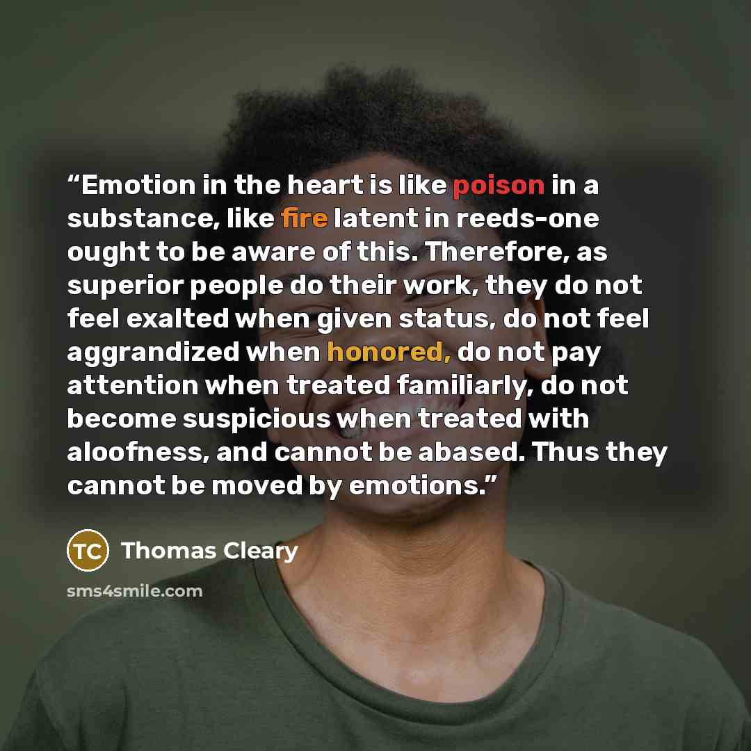 “Emotion in the heart is like poison in a substance, like fire latent in reeds-one ought to be aware of this. Therefore, as superior people do their work, they do not feel exalted when given status, do not feel aggrandized when honored, do not pay attention when treated familiarly, do not become…” quote by Thomas Cleary