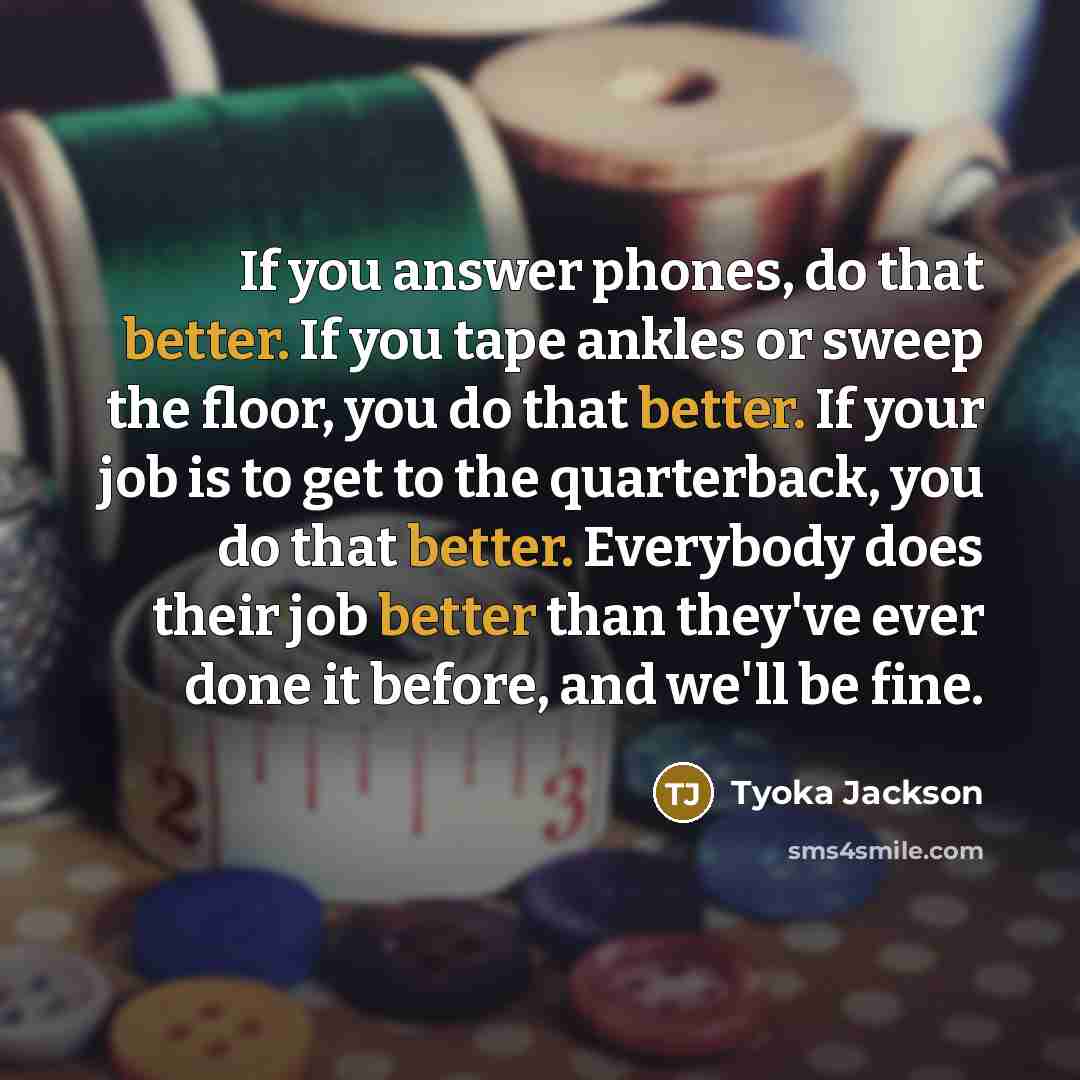 “If you answer phones, do that better. If you tape ankles or sweep the floor, you do that better. If your job is to get to the quarterback, you do that better. Everybody does their job better than they've ever done it before, and we'll be fine.” quote by Tyoka Jackson