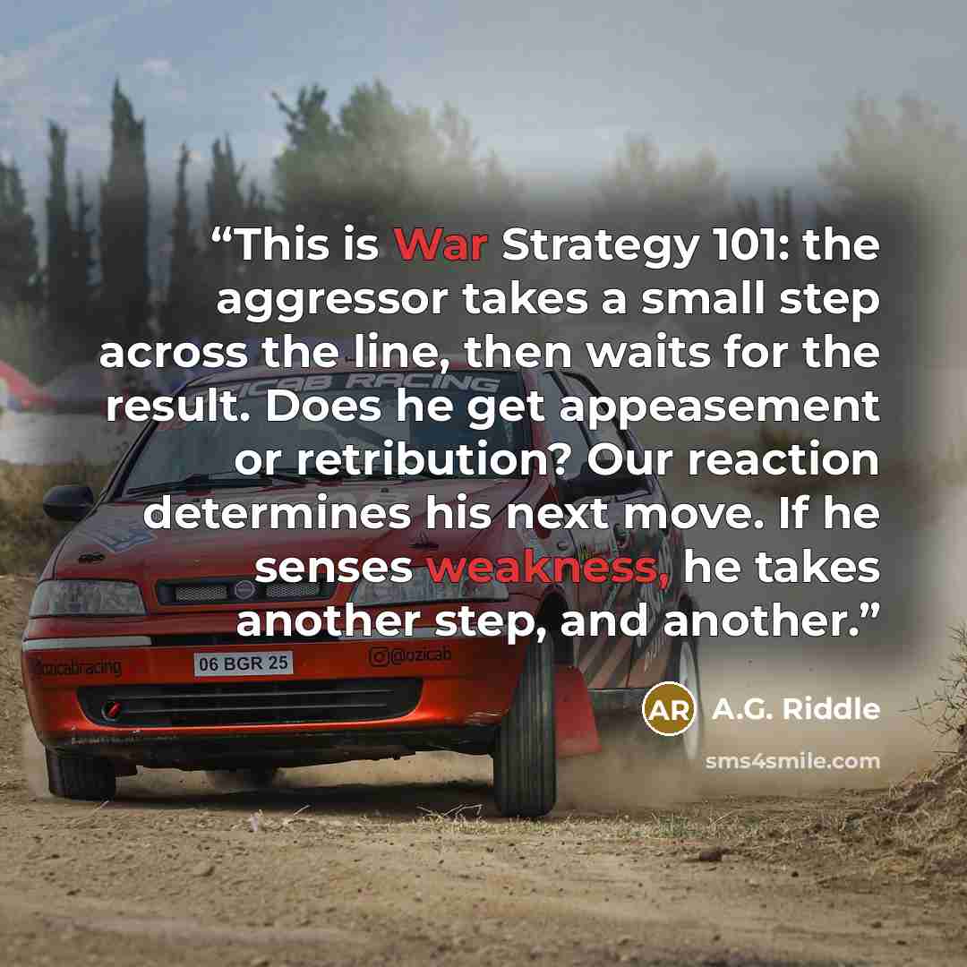 “This is War Strategy 101: the aggressor takes a small step across the line, then waits for the result. Does he get appeasement or retribution? Our reaction determines his next move. If he senses weakness, he takes another step, and another.” quote by A.G. Riddle