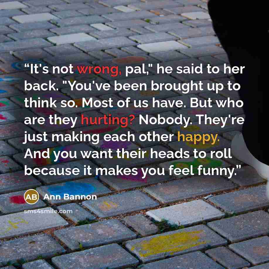“It's not wrong, pal," he said to her back. "You've been brought up to think so. Most of us have. But who are they hurting? Nobody. They're just making each other happy. And you want their heads to roll because it makes you feel funny.” quote by Ann Bannon