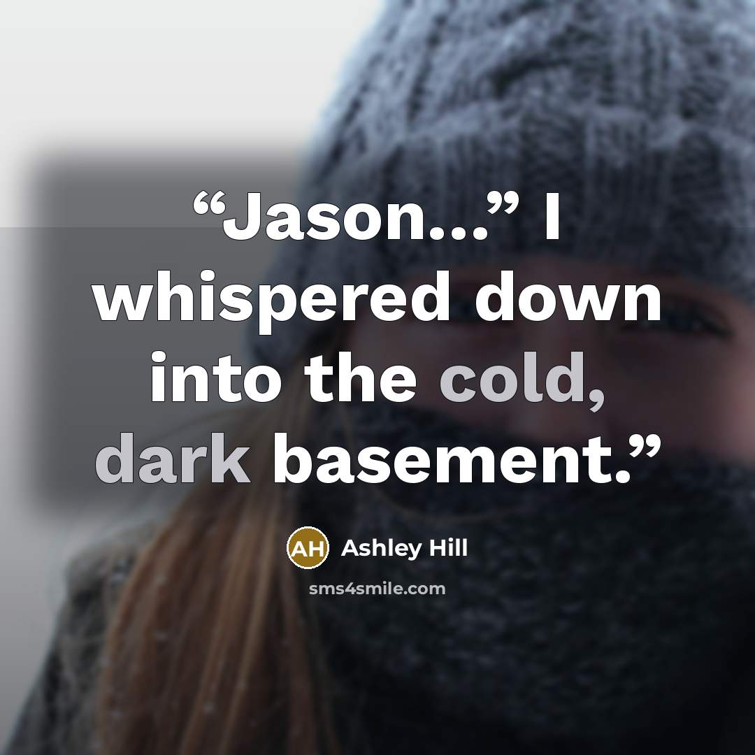 “Jason…” I whispered down into the cold, dark basement.” quote by Ashley Hill