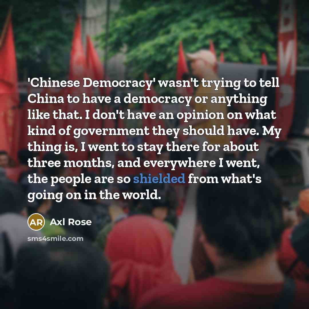 “'Chinese Democracy' wasn't trying to tell China to have a democracy or anything like that. I don't have an opinion on what kind of government they should have. My thing is, I went to stay there for about three months, and everywhere I went, the people are so shielded from what's going on in the…” quote by Axl Rose