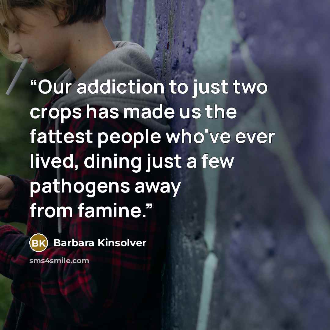 “Our addiction to just two crops has made us the fattest people who've ever lived, dining just a few pathogens away from famine.” quote by Barbara Kinsolver